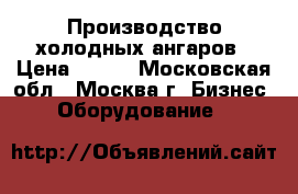 Производство холодных ангаров › Цена ­ 100 - Московская обл., Москва г. Бизнес » Оборудование   